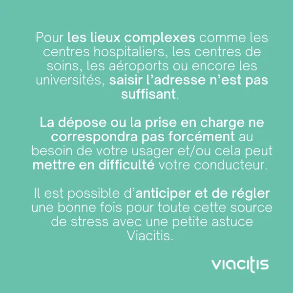 Pour les lieux complexes comme les centres hospitaliers, les centres de soins, les aéroports ou encore les universités, saisir l’adresse n’est pas suffisant. La dépose ou la prise en charge ne correspondra pas forcément au besoin de votre usager et/ou cela peut mettre en difficulté votre conducteur. Il est possible d’anticiper et de régler une bonne fois pour toute cette source de stress avec une petite astuce Viacitis.