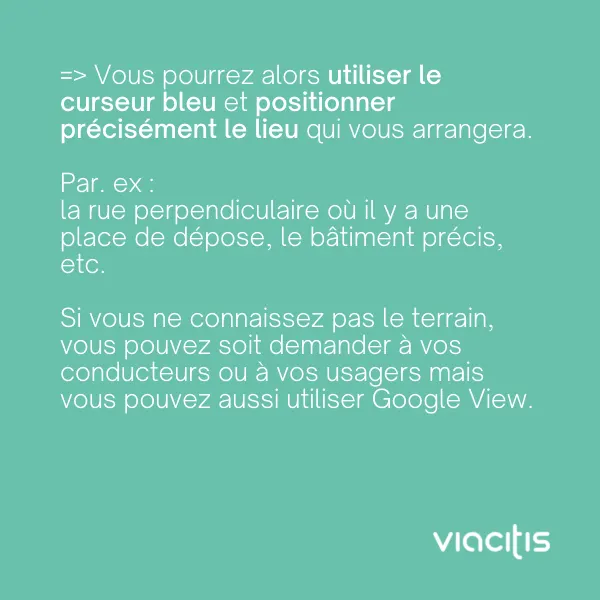 Vous pourrez alors utiliser le curseur bleu et positionner précisément le lieu qui vous arrangera. Par ex. : la rue perpendiculaire où il y a une place de dépose, le bâtiment précis, etc. Si vous ne connaissez pas le terrain, vous pouvez soit demander à vos conducteurs ou à vos usagers, mais vous pouvez aussi utiliser Google View.