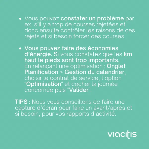 Vous pouvez constater un problème, par ex. s’il y a trop de courses rejetées, et donc ensuite contrôler les raisons de ces rejets et si besoin forcer des courses. Vous pouvez faire des économies d’énergie : si vous constatez que les km haut le pied sont trop importants, relancez une optimisation : onglet Planification > Gestion du calendrier, choisir le contrat de service, l’option « Optimisation », cocher la journée concernée puis « Valider ». Tips : nous vous conseillons de faire une capture d’écran pour faire un avant/après et si besoin, pour vos rapports d’activité.