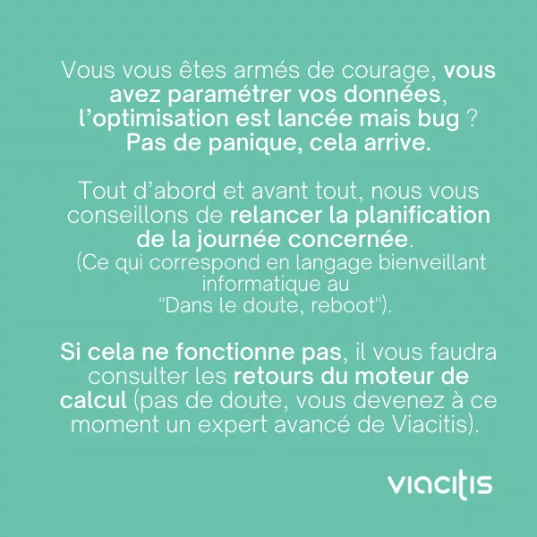 Vous vous êtes armés de courage, vous avez paramétré vos données, l’optimisation est lancée mais bug ? Pas de panique, cela arrive. Tout d’abord et avant tout, nous vous conseillons de relancer la planification de la journée concernée (ce qui correspond en langage bienveillant informatique au « Dans le doute, reboot »). Si cela ne fonctionne pas, il vous faudra consulter les retours du moteur de calcul (pas de doute, vous devenez à ce moment un expert avancé de Viacitis).