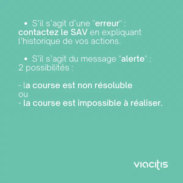 S’il s’agit d’une « erreur » : contactez le SAV en expliquant l’historique de vos actions. S’il s’agit du message « alerte », 2 possibilités : la course est non résoluble ou la course est impossible à réaliser.