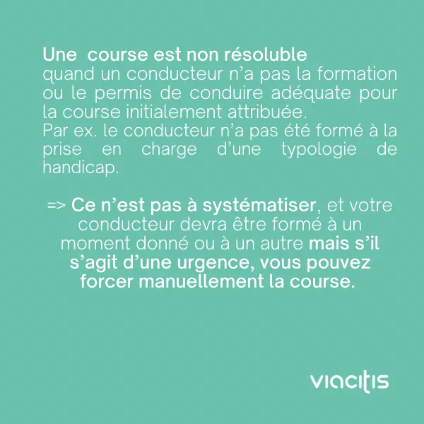 Une course est non résoluble quand un conducteur n’a pas la formation ou le permis de conduire adéquats pour la course initialement attribuée. Par ex. le conducteur n’a pas été formé à la prise en charge d’une typologie de handicap. Ce n’est pas à systématiser, et votre conducteur devra être formé à un moment donné ou à un autre, mais s’il s’agit d’une urgence, vous pouvez forcer manuellement la course.