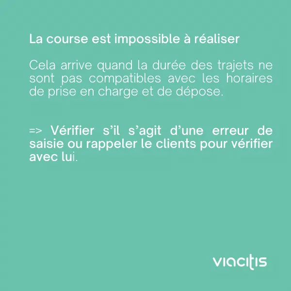 La course est impossible à réaliser : cela arrive quand la durée des trajets n’est pas compatible avec les horaires de prise en charge et de dépose. Vérifiez s’il s’agit d’une erreur de saisie ou rappelez le client pour vérifier avec lui.
