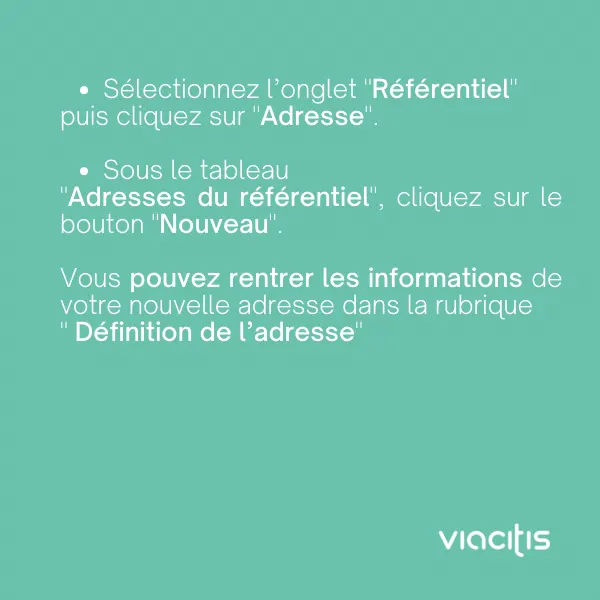 Sélectionnez l’onglet « Référentiel » puis cliquez sur « Adresse ». Sous le tableau « Adresses du référentiel », cliquez sur le bouton « Nouveau ». Vous pouvez rentrer les informations de votre nouvelle adresse dans la rubrique « Définition de l’adresse ».