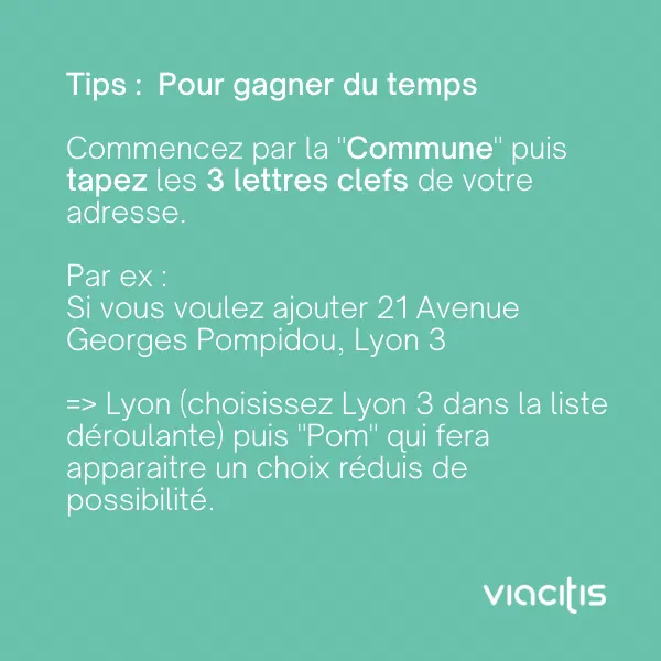 Tips : pour gagner du temps, commencez par la « Commune » puis tapez les 3 lettres clefs de votre adresse. Par ex. : si vous voulez ajouter 21 avenue Georges Pompidou, Lyon 3 : Lyon (choisissez Lyon 3 dans la liste déroulante) puis « Pom » qui fera apparaître un choix réduit de possibilités.