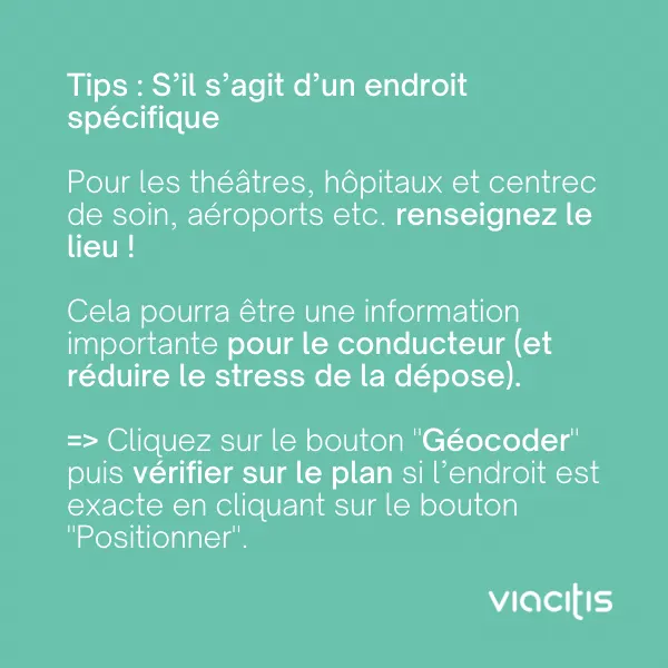Tips : s’il s’agit d’un endroit spécifique, pour les théâtres, hôpitaux et centres de soin, aéroports etc., renseignez le lieu ! Cela pourra être une information importante pour le conducteur (et réduire le stress de la dépose). Cliquez sur le bouton « Géocoder » puis vérifiez sur le plan si l’endroit est exact en cliquant sur le bouton « Positionner ».